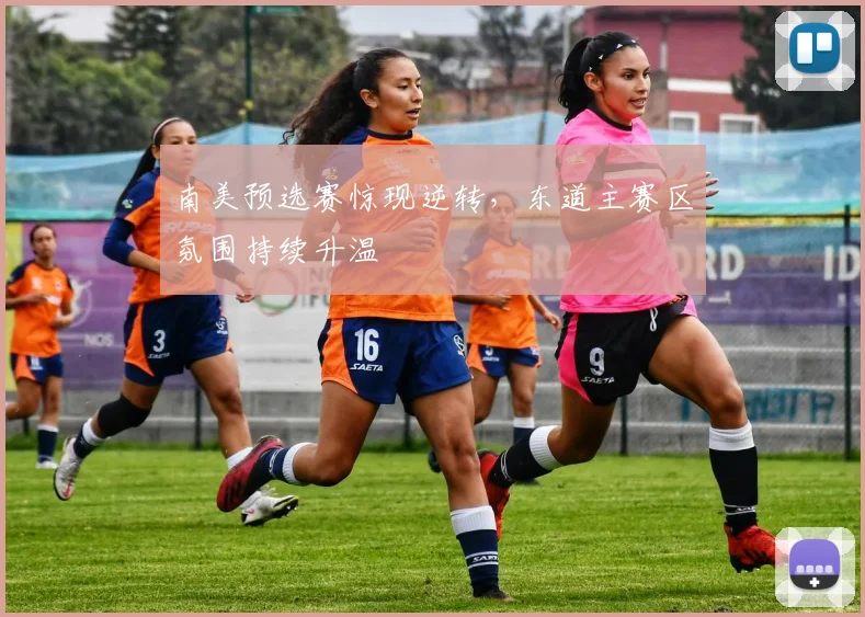 南美预选赛惊现逆转，东道主赛区氛围持续升温