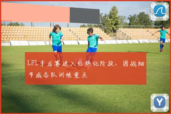 LPL季后赛进入白热化阶段，团战细节成各队训练重点