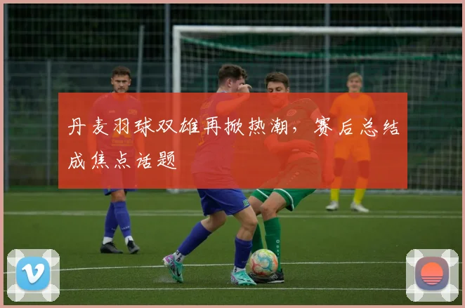 丹麦羽球双雄再掀热潮，赛后总结成焦点话题 - 2026世界杯