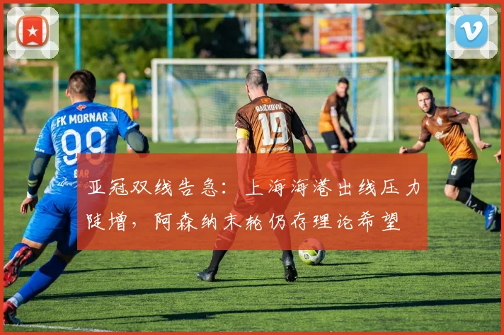 亚冠双线告急：上海海港出线压力陡增，阿森纳末轮仍存理论希望 - 2026世界杯
