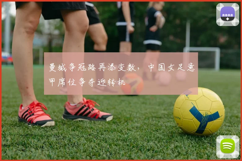 曼城争冠路再添变数，中国女足意甲席位争夺迎转机