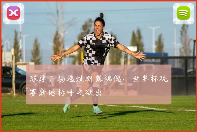 球迷广场选址渐露端倪，世界杯观赛新地标呼之欲出