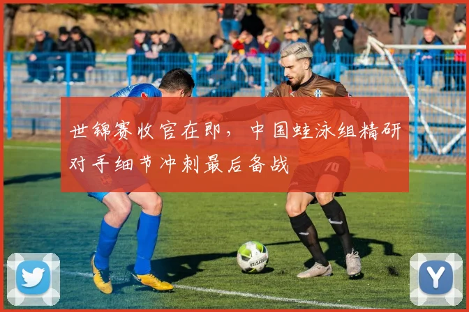 世锦赛收官在即,中国蛙泳组精研对手细节冲刺最后备战