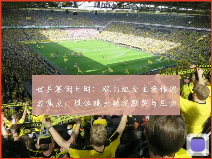 世乒赛倒计时：双打组合主场作战成焦点，媒体镜头锁定默契与压力