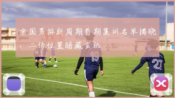 中国男排新周期首期集训名单揭晓，二传位置暗藏玄机