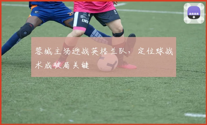 蓉城主场迎战英格兰队，定位球战术成破局关键