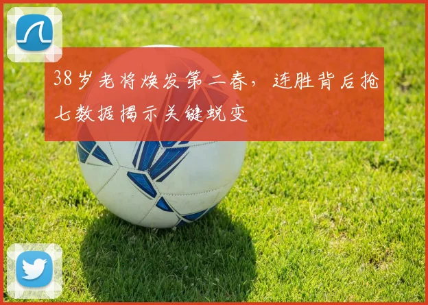 38岁老将焕发第二春，连胜背后抢七数据揭示关键蜕变
