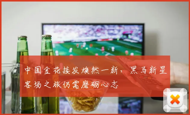 中国金花接发焕然一新，黑马新星客场之旅仍需磨砺心志