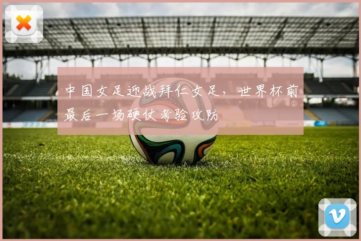 中国女足迎战拜仁女足，世界杯前最后一场硬仗考验攻防