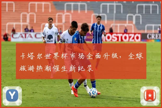 卡塔尔世界杯市场全面升级，全球旅游热潮催生新纪录