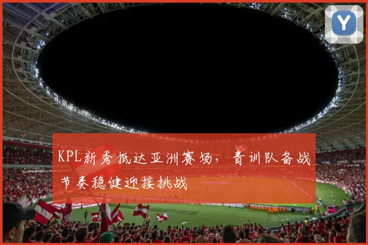KPL新秀抵达亚洲赛场，青训队备战节奏稳健迎接挑战