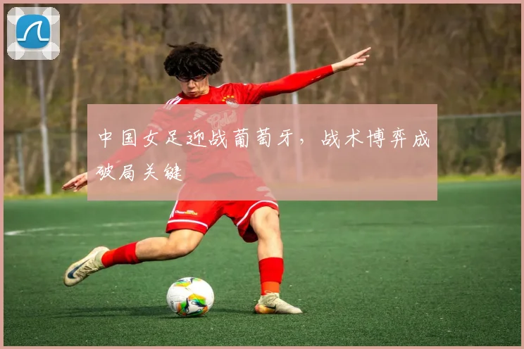 中国女足迎战葡萄牙，战术博弈成破局关键