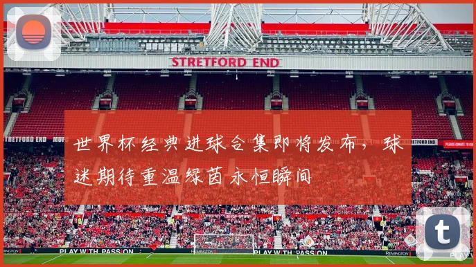 世界杯经典进球合集即将发布，球迷期待重温绿茵永恒瞬间