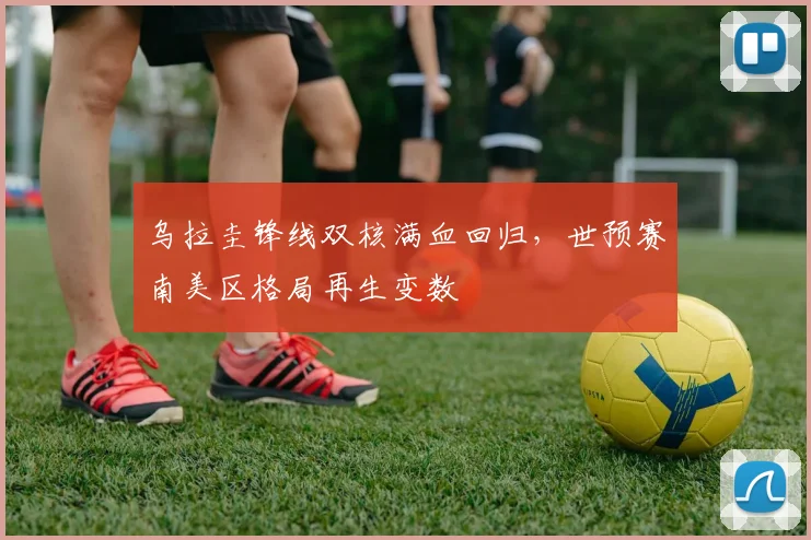 乌拉圭锋线双核满血回归，世预赛南美区格局再生变数