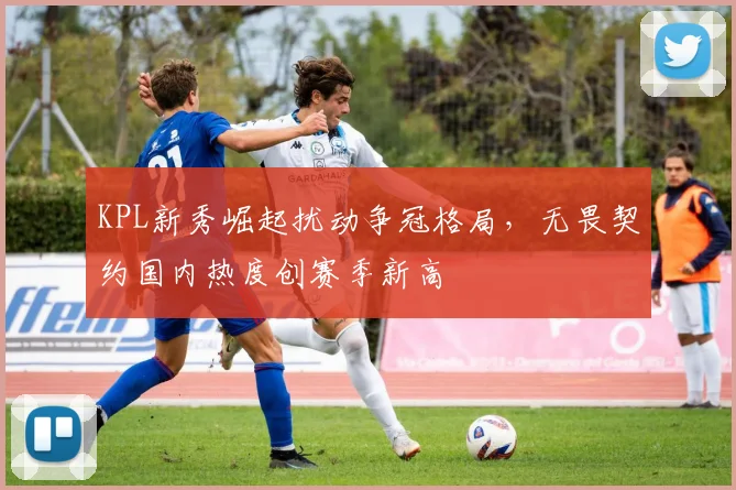 KPL新秀崛起扰动争冠格局，无畏契约国内热度创赛季新高