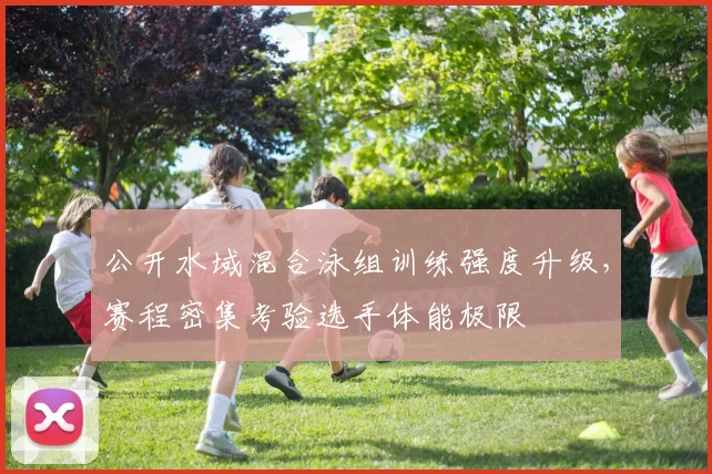 公开水域混合泳组训练强度升级，赛程密集考验选手体能极限