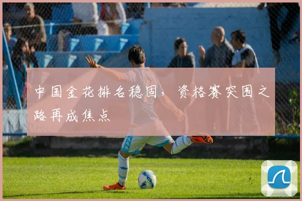 中国金花排名稳固，资格赛突围之路再成焦点