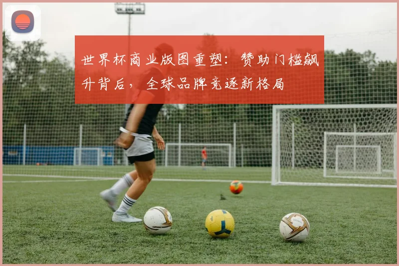 世界杯商业版图重塑：赞助门槛飙升背后，全球品牌竞逐新格局