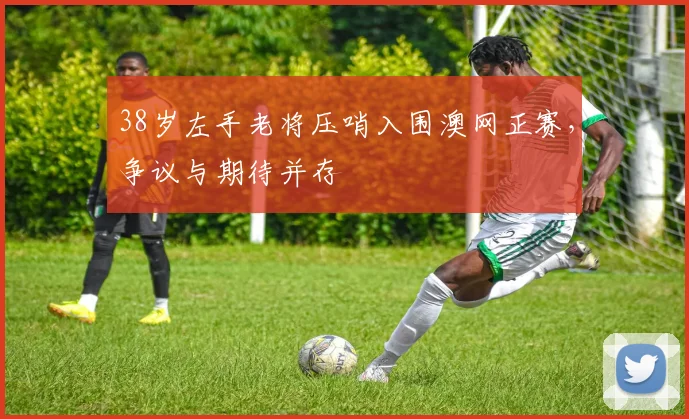 38岁左手老将压哨入围澳网正赛，争议与期待并存