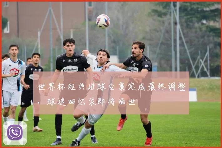 世界杯经典进球合集完成最终调整，球迷回忆录即将面世