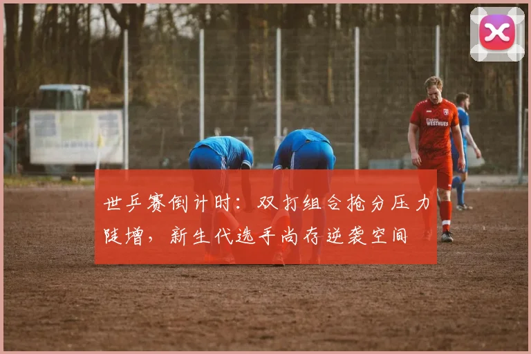 世乒赛倒计时：双打组合抢分压力陡增，新生代选手尚存逆袭空间