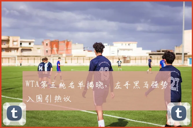 WTA第五轮名单揭晓，左手黑马强势入围引热议