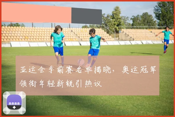 亚运会季前赛名单揭晓，奥运冠军领衔年轻新锐引热议 - 2026世界杯