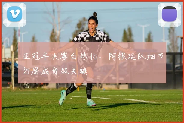 亚冠半决赛白热化，阿根廷队细节打磨成晋级关键 - 2026世界杯