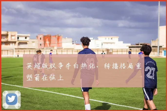 英超版权争夺白热化，转播格局重塑箭在弦上