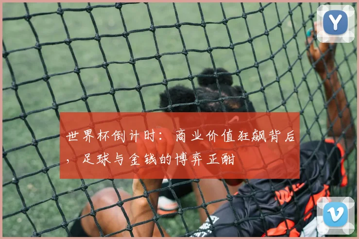 世界杯倒计时：商业价值狂飙背后，足球与金钱的博弈正酣 - 2026世界杯