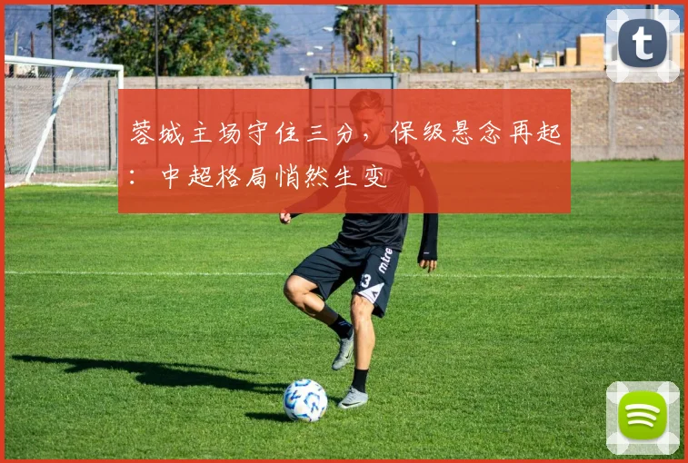 蓉城主场守住三分,保级悬念再起:中超格局悄然生变