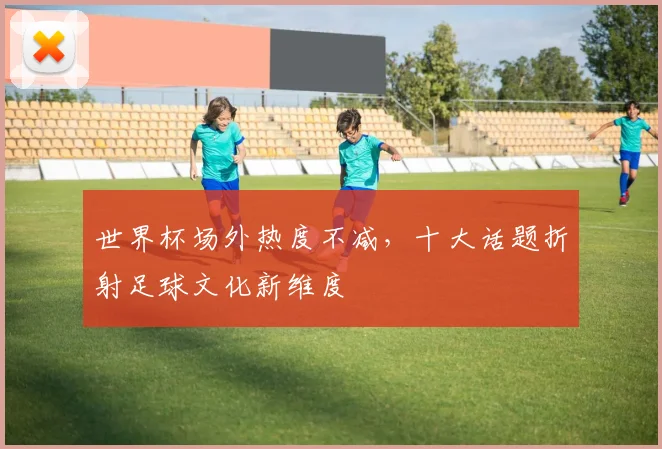 世界杯场外热度不减，十大话题折射足球文化新维度