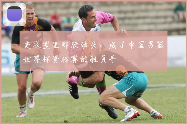更衣室里那股劲头，成了中国男篮世界杯资格赛的胜负手