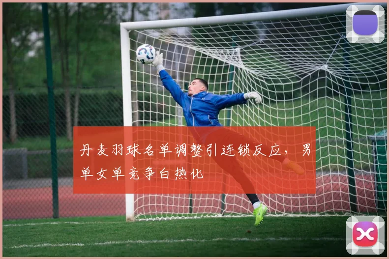 丹麦羽球名单调整引连锁反应，男单女单竞争白热化 - 2026世界杯
