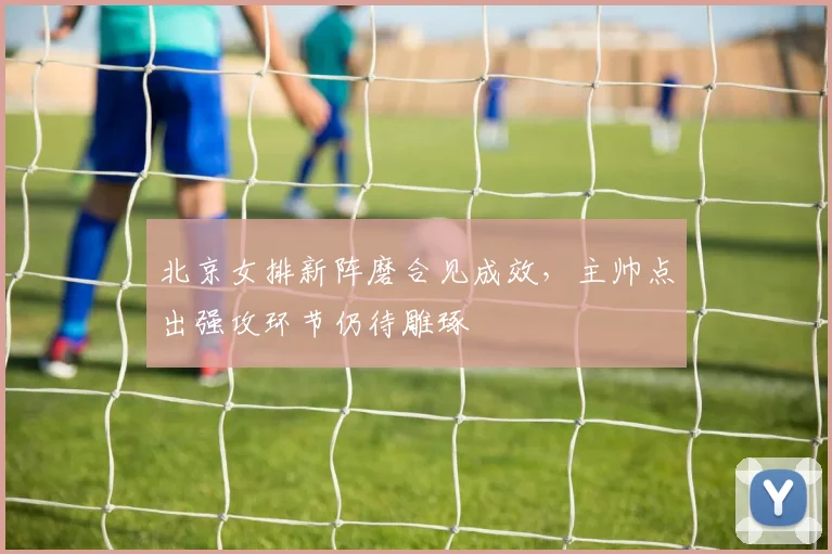 北京女排新阵磨合见成效，主帅点出强攻环节仍待雕琢 - 2026世界杯