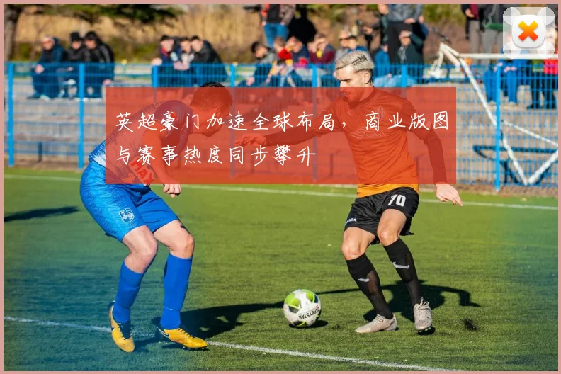 英超豪门加速全球布局，商业版图与赛事热度同步攀升