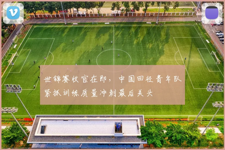 世锦赛收官在即，中国田径青年队紧抓训练质量冲刺最后关头