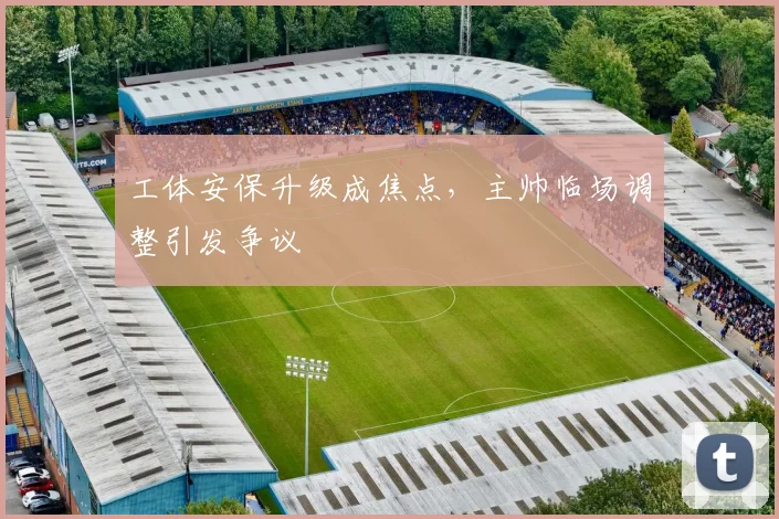 工体安保升级成焦点，主帅临场调整引发争议