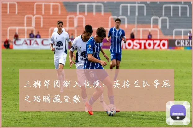 三狮军团渐入佳境，英格兰队争冠之路暗藏变数